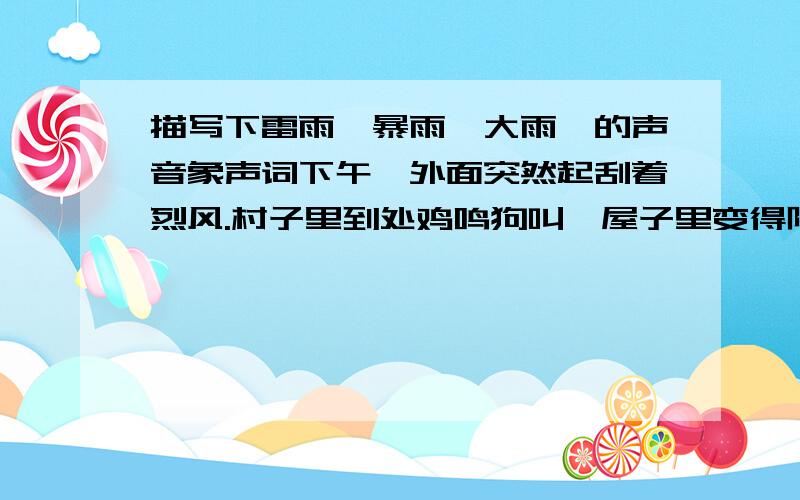 描写下雷雨'暴雨'大雨'的声音象声词下午,外面突然起刮着烈风.村子里到处鸡鸣狗叫,屋子里变得阴暗起来.要下雨了.树叶强烈地摇动,远处传来“隆隆”声,好像从地底下发出来的.我往窗外一