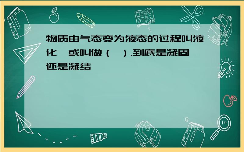 物质由气态变为液态的过程叫液化,或叫做（ ）.到底是凝固还是凝结