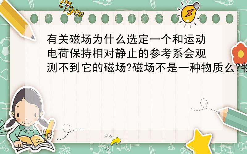 有关磁场为什么选定一个和运动电荷保持相对静止的参考系会观测不到它的磁场?磁场不是一种物质么?物质不是绝对的么?为什么会和选定的参考系有关?