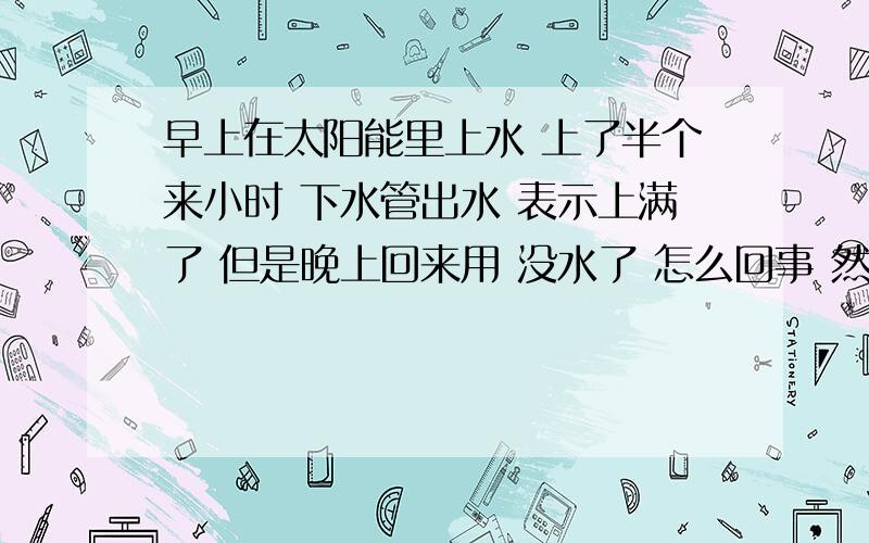 早上在太阳能里上水 上了半个来小时 下水管出水 表示上满了 但是晚上回来用 没水了 怎么回事 然后下水管有水从管的外侧流出 也上不去楼顶 不知道是怎么回事  请教高人