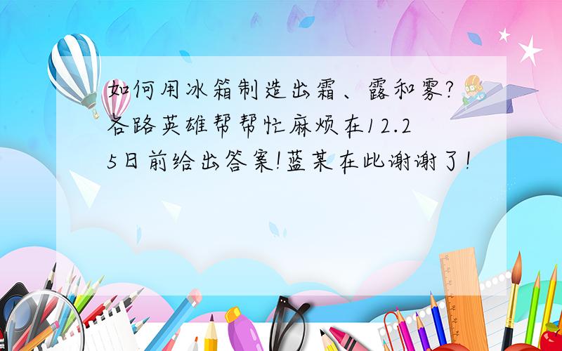 如何用冰箱制造出霜、露和雾?各路英雄帮帮忙麻烦在12.25日前给出答案!蓝某在此谢谢了!