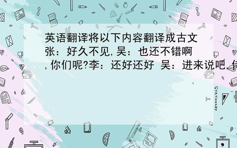 英语翻译将以下内容翻译成古文张：好久不见,吴：也还不错啊,你们呢?李：还好还好 吴：进来说吧,侍女上酒,今天几号?张：重阳节啊 都不知道远方的胡兄现在过得怎样 李：不如我们为远方