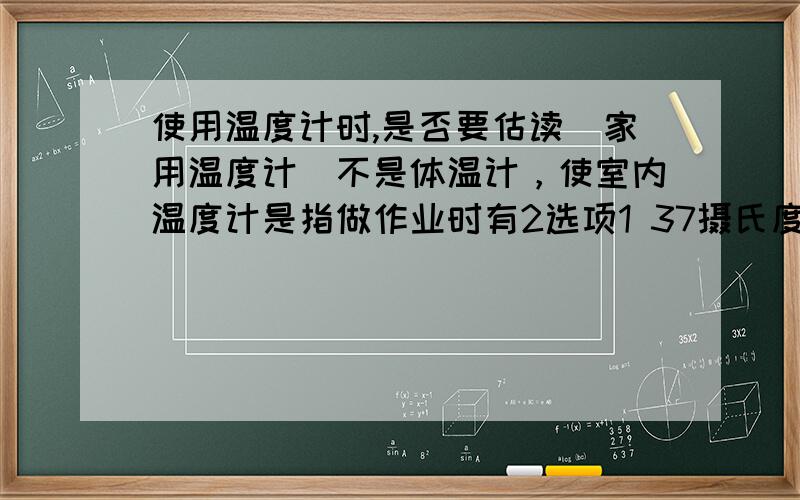 使用温度计时,是否要估读（家用温度计）不是体温计，使室内温度计是指做作业时有2选项1 37摄氏度2 37.4摄氏度