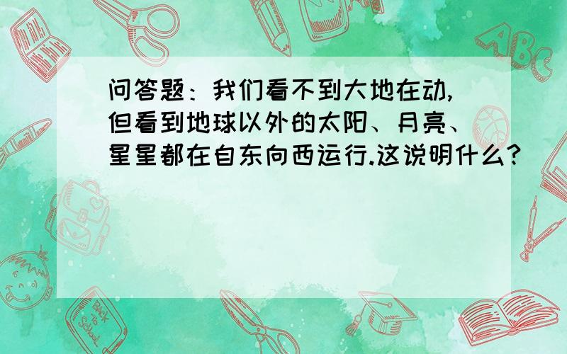 问答题：我们看不到大地在动,但看到地球以外的太阳、月亮、星星都在自东向西运行.这说明什么?