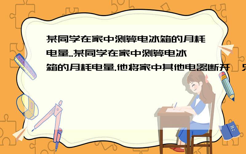 某同学在家中测算电冰箱的月耗电量..某同学在家中测算电冰箱的月耗电量.他将家中其他电器断开,只使用电冰箱,观察电能表转盘的转动情况,测得电冰箱制冷时,转盘每12秒转动一圈;保温时,