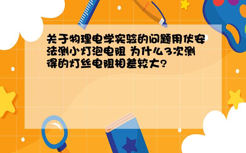 关于物理电学实验的问题用伏安法测小灯泡电阻 为什么3次测得的灯丝电阻相差较大?