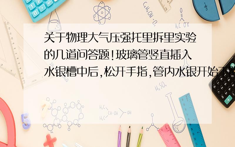 关于物理大气压强托里拆里实验的几道问答题!玻璃管竖直插入水银槽中后,松开手指,管内水银开始下降,当降低到管内外水银面高度差为某一值（如76cm）时不再下降,这是为什么?