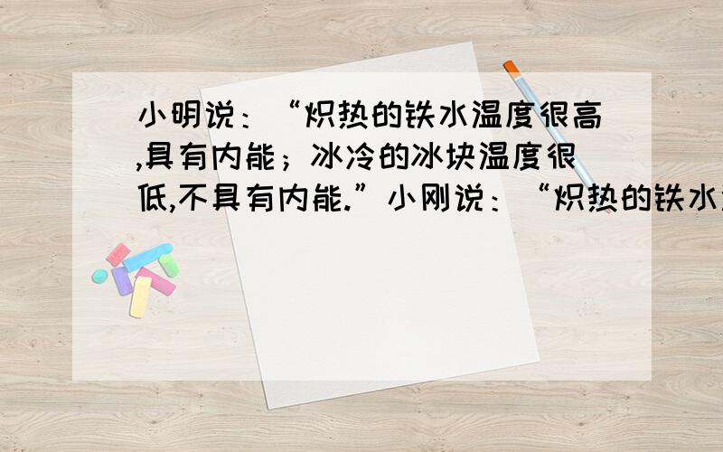 小明说：“炽热的铁水温度很高,具有内能；冰冷的冰块温度很低,不具有内能.”小刚说：“炽热的铁水温度高,内能大；冰冷的冰山温度低,内能小.”你认为他们的说法正确吗?说出理由.