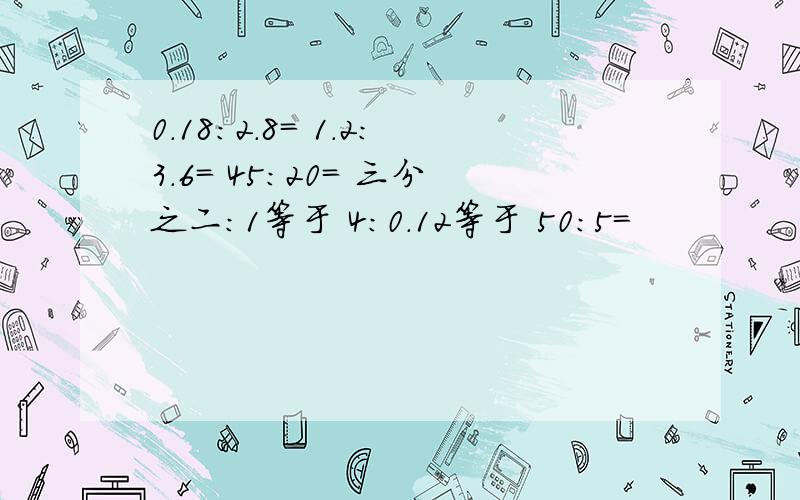 0.18：2.8= 1.2:3.6= 45：20= 三分之二：1等于 4：0.12等于 50:5=