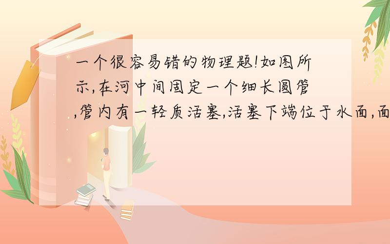 一个很容易错的物理题!如图所示,在河中间固定一个细长圆管,管内有一轻质活塞,活塞下端位于水面,面积为1厘米2,质量不计,大气压强为1．0×105帕.现将活塞缓慢提高15米,则在该过程中外力对