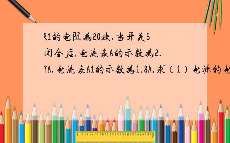 R1的电阻为20欧,当开关S闭合后,电流表A的示数为2.7A,电流表A1的示数为1.8A,求（1）电源的电压（2）电阻R2的电阻值