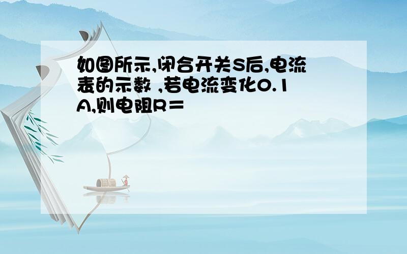 如图所示,闭合开关S后,电流表的示数 ,若电流变化0.1A,则电阻R＝