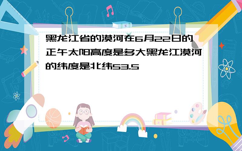 黑龙江省的漠河在6月22日的正午太阳高度是多大黑龙江漠河的纬度是北纬53.5