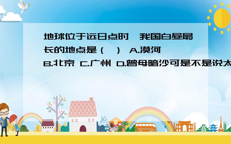 地球位于远日点时,我国白昼最长的地点是（ ） A.漠河 B.北京 C.广州 D.曾母暗沙可是不是说太阳直射在哪个半球,该半球昼长夜短,且纬度越高,昼越长夜越短吗?那为什么不选A?