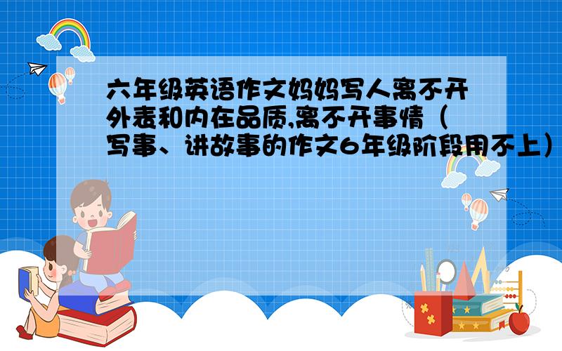 六年级英语作文妈妈写人离不开外表和内在品质,离不开事情（写事、讲故事的作文6年级阶段用不上）.先简单写外貌,再写表现出来的品质和美德,再写对“我”的影响和渗透,最后写对妈妈的