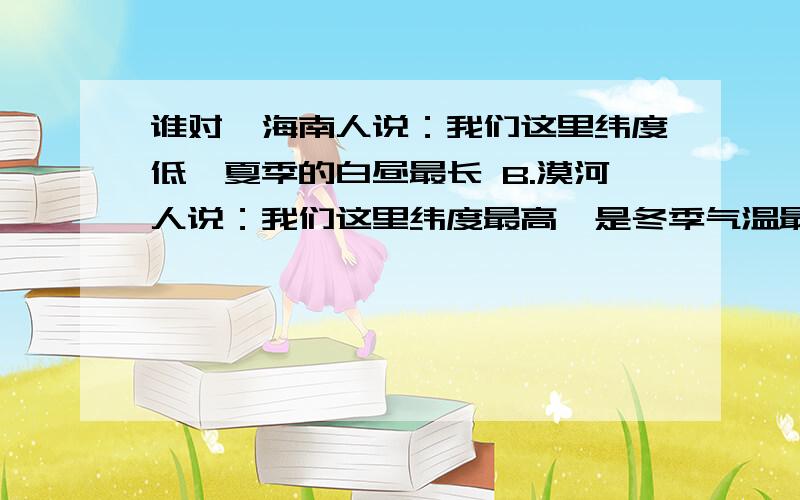 谁对　海南人说：我们这里纬度低,夏季的白昼最长 B.漠河人说：我们这里纬度最高,是冬季气温最低的地方