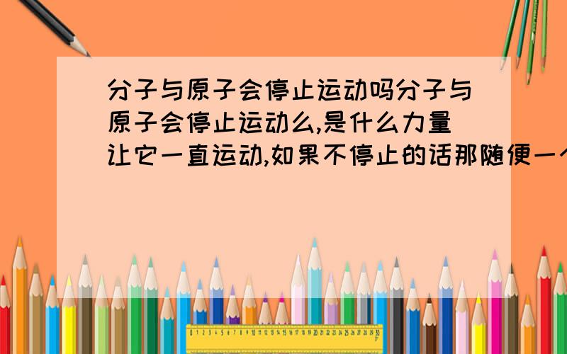 分子与原子会停止运动吗分子与原子会停止运动么,是什么力量让它一直运动,如果不停止的话那随便一个分子会不会比地球老或者可以算出宇宙的年纪或者在宇宙产生前就有了呢?