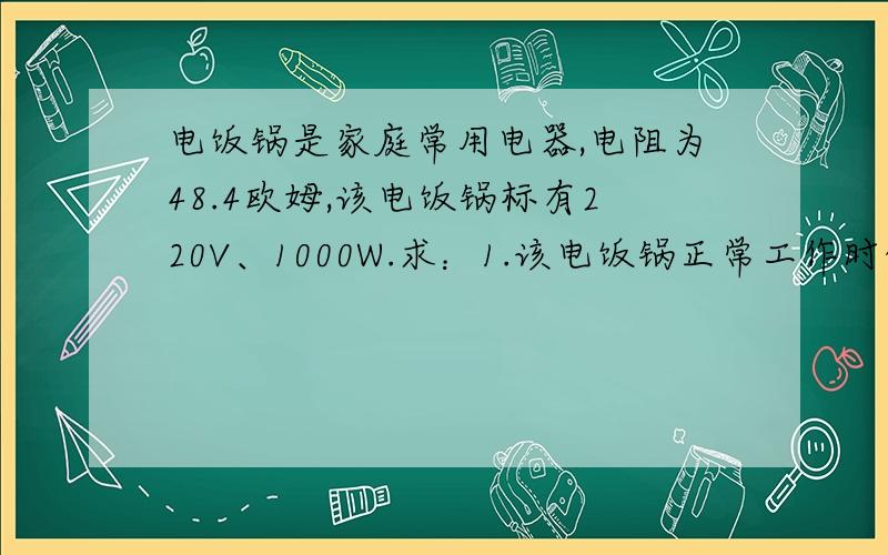 电饭锅是家庭常用电器,电阻为48.4欧姆,该电饭锅标有220V、1000W.求：1.该电饭锅正常工作时的电流大小；2.若煮熟一次米饭需10^6J的电能,则用该电饭锅完成此次煮饭需要多长时间?