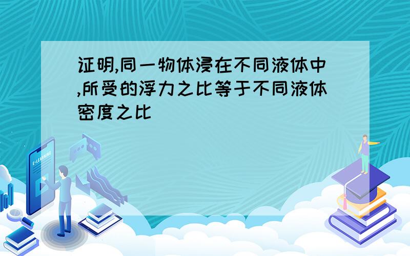 证明,同一物体浸在不同液体中,所受的浮力之比等于不同液体密度之比