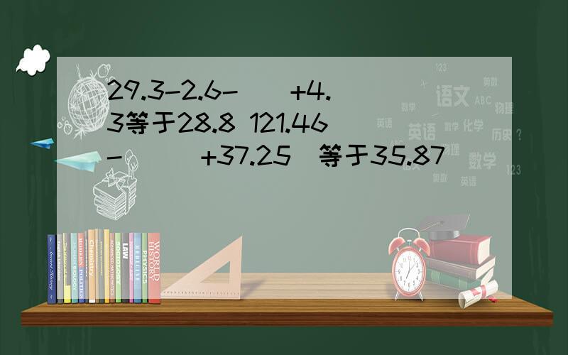 29.3-2.6-（）+4.3等于28.8 121.46-（（）+37.25）等于35.87