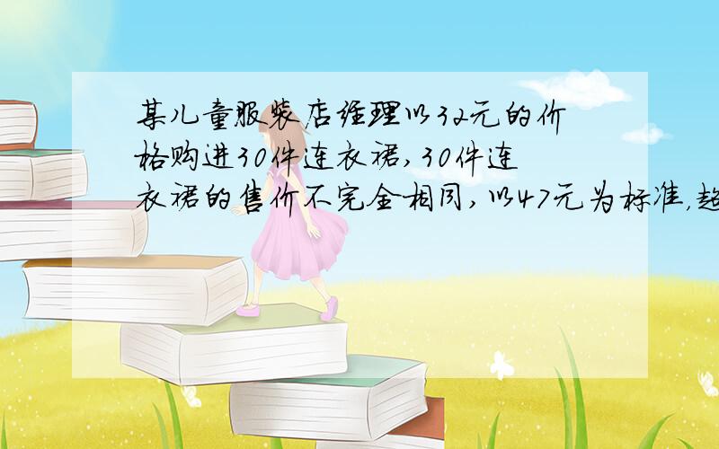 某儿童服装店经理以32元的价格购进30件连衣裙,30件连衣裙的售价不完全相同,以47元为标准，超过的钱数记为正，不足的钱数记为负，服装店售完后的记录如下表示：售出件数：7 6 3 5 4 5售价