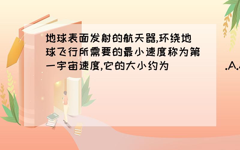 地球表面发射的航天器,环绕地球飞行所需要的最小速度称为第一宇宙速度,它的大小约为_____.A.6.5千米/秒B.7.9千米/秒C.8.5千米/秒