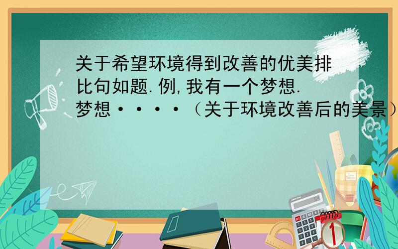 关于希望环境得到改善的优美排比句如题.例,我有一个梦想.梦想····（关于环境改善后的美景）想象越丰富越好,