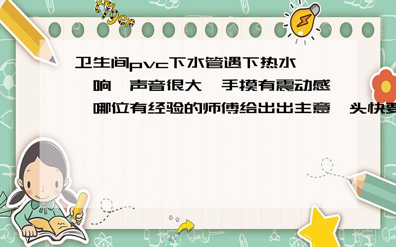 卫生间pvc下水管遇下热水啪啪响,声音很大,手摸有震动感,哪位有经验的师傅给出出主意,头快要炸了!就是最粗的那根,楼上楼下共用的,平常冬天的一般热水都会使它啪啪作响,物业来了三师傅,