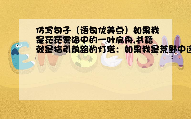 仿写句子（语句优美点）如果我是茫茫雾海中的一叶扁舟,书籍就是指引前路的灯塔；如果我是荒野中迷失方向的旅人,书籍就是高挂夜空的北斗七星.如题