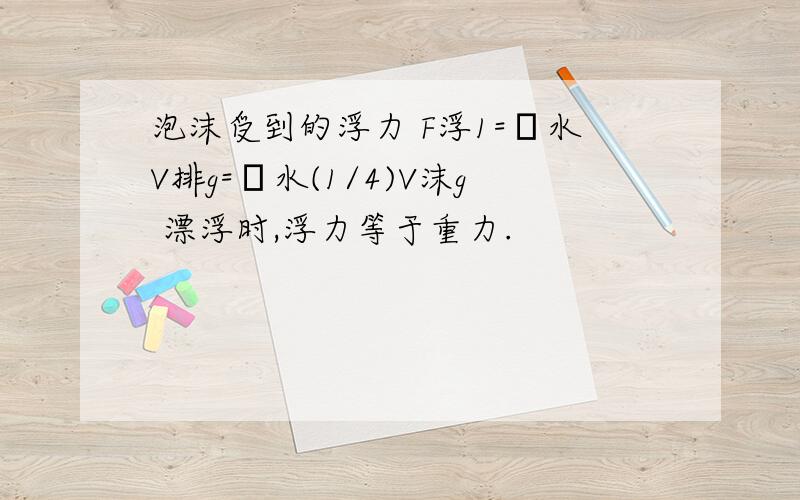 泡沫受到的浮力 F浮1=ρ水V排g=ρ水(1/4)V沫g 漂浮时,浮力等于重力.