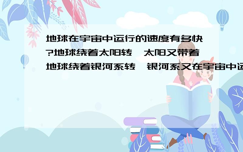 地球在宇宙中运行的速度有多快?地球绕着太阳转,太阳又带着地球绕着银河系转,银河系又在宇宙中运动者.那么,地球在宇宙中运行速度到底有多快?地球是围绕着太阳转的,那么环绕太阳一圈的