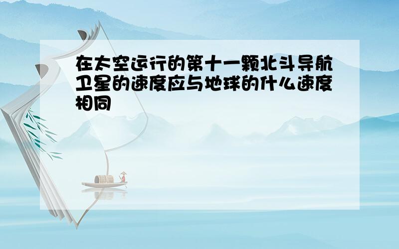 在太空运行的第十一颗北斗导航卫星的速度应与地球的什么速度相同