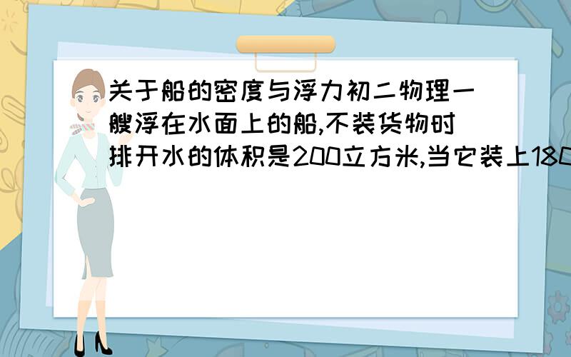 关于船的密度与浮力初二物理一艘浮在水面上的船,不装货物时排开水的体积是200立方米,当它装上1800T货物时排开水的体积是多少