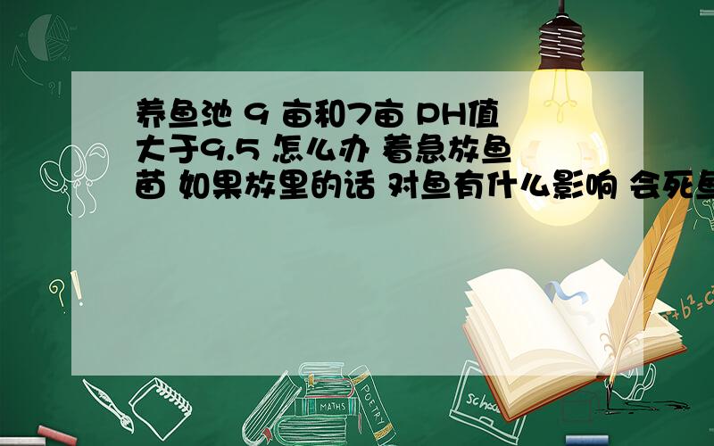 养鱼池 9 亩和7亩 PH值大于9.5 怎么办 着急放鱼苗 如果放里的话 对鱼有什么影响 会死鱼吗已经每亩用硫酸5斤了 没用 没下来 草鱼鲤鱼鲫鱼还有花白连 现在大风天下风头全是碱沫子