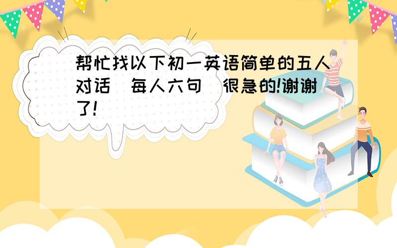 帮忙找以下初一英语简单的五人对话(每人六句)很急的!谢谢了!