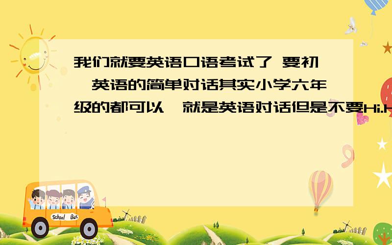 我们就要英语口语考试了 要初一英语的简单对话其实小学六年级的都可以,就是英语对话但是不要Hi.How are you之类的,我都会.what‘s your name.好像都可以.要在一个场景里.例如在火车上旅客之间