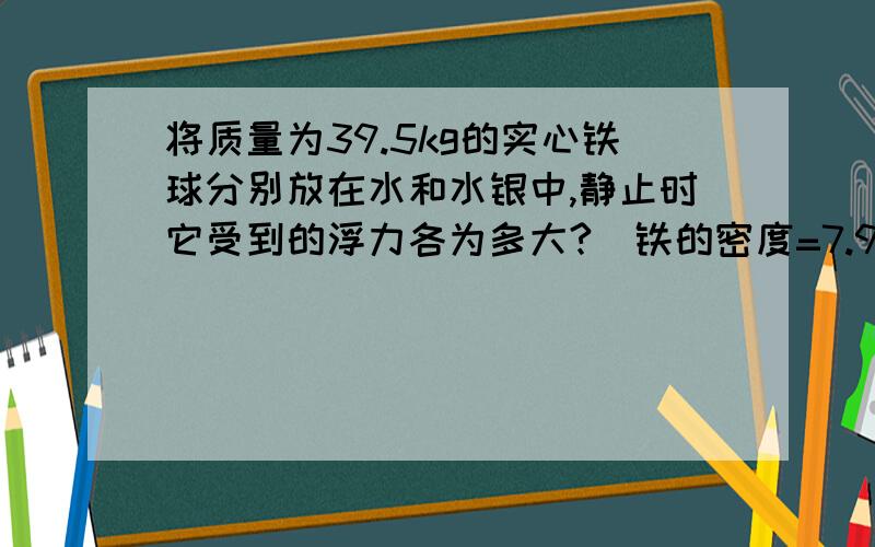 将质量为39.5kg的实心铁球分别放在水和水银中,静止时它受到的浮力各为多大?（铁的密度=7.9×10³kg/m³,水银密度=13.6×10³kg/m³,g取10N/kg）