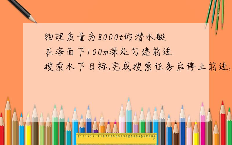 物理质量为8000t的潜水艇在海面下100m深处匀速前进搜索水下目标,完成搜索任务后停止前进,将水箱中的海水排出一部分,在关闭推进器的情况下匀速上升,匀速上升过程中受到的海水阻力是200000