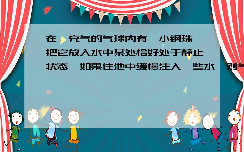 在一充气的气球内有一小钢珠,把它放入水中某处恰好处于静止状态,如果往池中缓慢注入一些水,则气球 A仍静止 B向下运动 C向上运动 D都有可能 答案是B为什么呢?