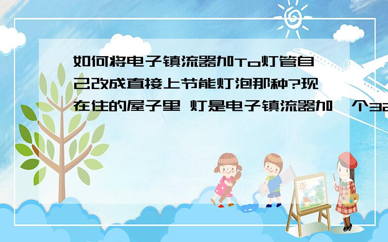 如何将电子镇流器加To灯管自己改成直接上节能灯泡那种?现在住的屋子里 灯是电子镇流器加一个32W的T5灯管那种,灯管经常坏,隔三差五就要买一个.我想不用镇流器,直接甩线然后接个节能灯泡