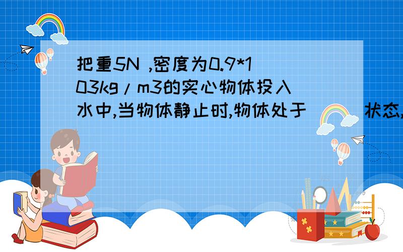 把重5N ,密度为0.9*103kg/m3的实心物体投入水中,当物体静止时,物体处于＿＿＿状态,物体所受的浮力是＿＿＿＿N,物体排开的水重是＿＿＿N（水的密度为1.0*103kg/m3）