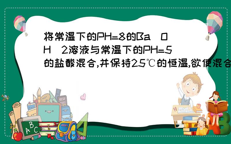 将常温下的PH=8的Ba(OH)2溶液与常温下的PH=5的盐酸混合,并保持25℃的恒温,欲使混合溶液PH=7,则Ba(OH)2与盐酸的体积比?