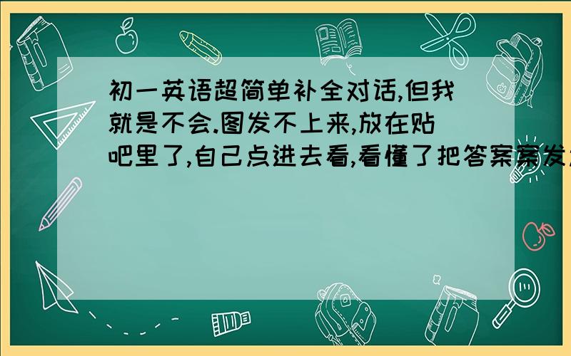 初一英语超简单补全对话,但我就是不会.图发不上来,放在贴吧里了,自己点进去看,看懂了把答案案发过来（只发字母）