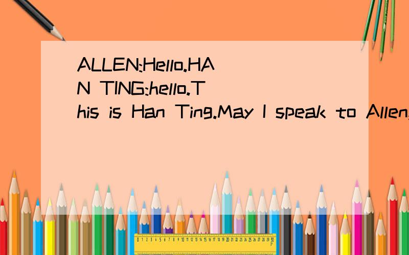 ALLEN:Hello.HAN TING:hello.This is Han Ting.May I speak to Allen,Please?ALLEN:1__________HAN TING:Hi,Allen.How are you?ALLEN:fine,thanks.And you?HAN TING:I'm fine.thank you.Allen,I need some help.2_______ALLEN:Sure.3_________HAN TING:4_________with m