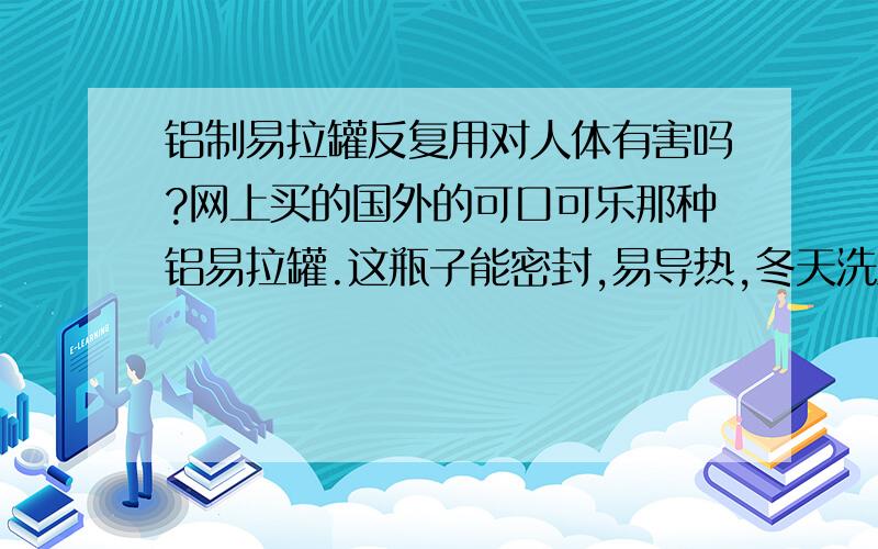 铝制易拉罐反复用对人体有害吗?网上买的国外的可口可乐那种铝易拉罐.这瓶子能密封,易导热,冬天洗澡的时候装满牛奶扔进浴缸,洗了5分钟后牛奶就半烫了,这个时候喝真是太舒服了.就是不