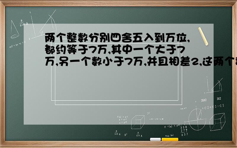 两个整数分别四舍五入到万位,都约等于7万,其中一个大于7万,另一个数小于7万,并且相差2,这两个数分别无奈.