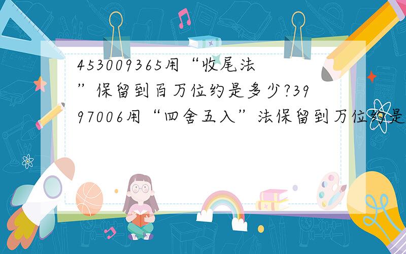 453009365用“收尾法”保留到百万位约是多少?3997006用“四舍五入”法保留到万位约是多少?