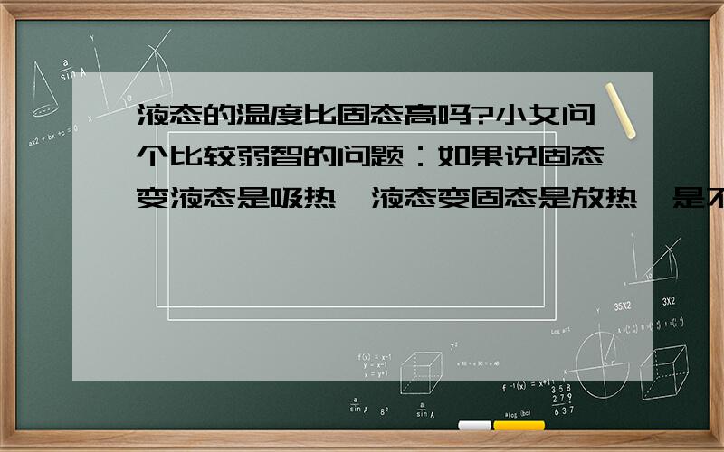 液态的温度比固态高吗?小女问个比较弱智的问题：如果说固态变液态是吸热,液态变固态是放热,是不就意味着液态的温度比固态低?液态变固态为什么是放热嘞?