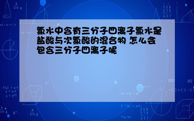 氯水中含有三分子四离子氯水是盐酸与次氯酸的混合物 怎么会包含三分子四离子呢