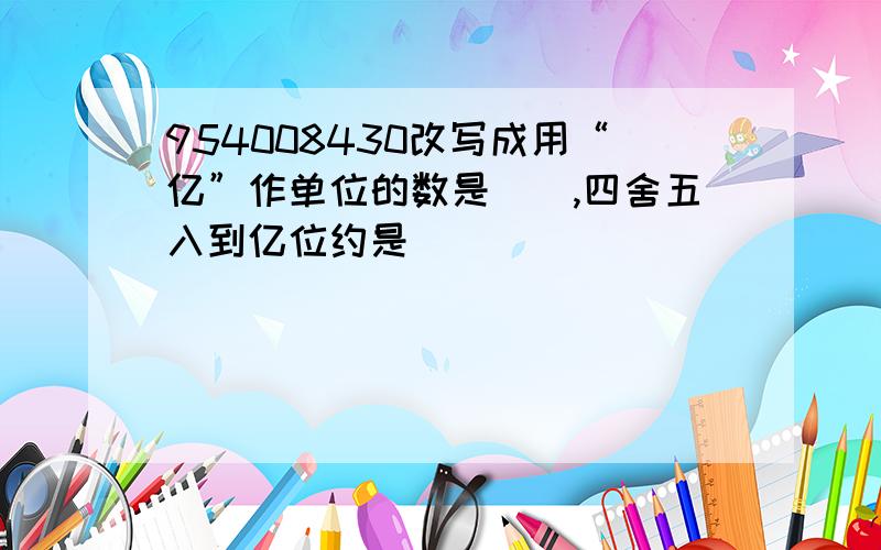 954008430改写成用“亿”作单位的数是（）,四舍五入到亿位约是（）